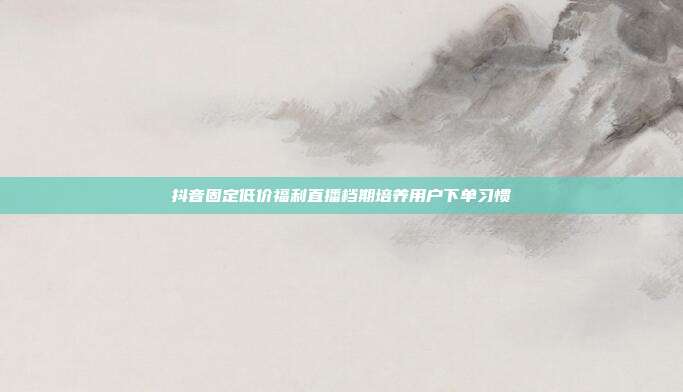 抖音固定低价福利直播档期培养用户下单习惯