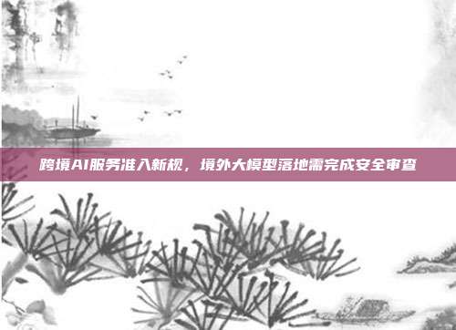 跨境AI服务准入新规,境外大模型落地需完成安全审查
