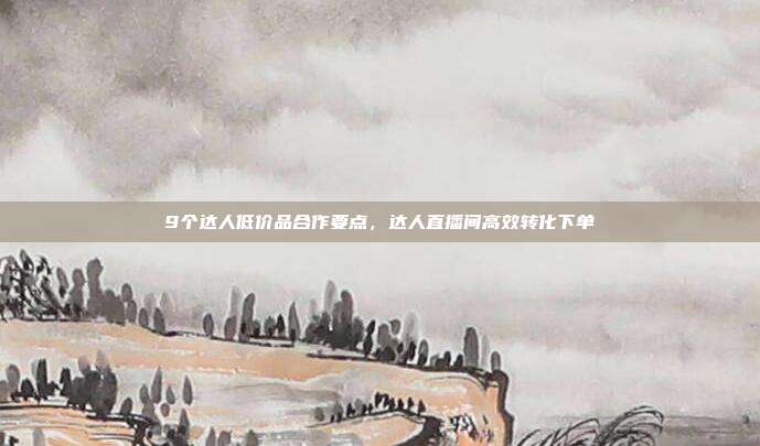 9个达人低价品合作要点，达人直播间高效转化下单