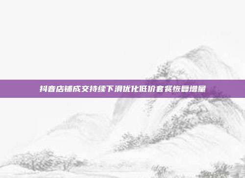 抖音店铺成交持续下滑优化低价套餐恢复增量