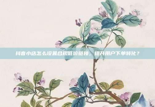 抖音小店怎么设置合规低价链接，提升用户下单转化？