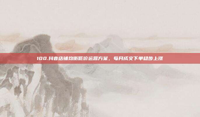 100.抖音店铺均衡低价运营方案,每月成交下单稳步上涨