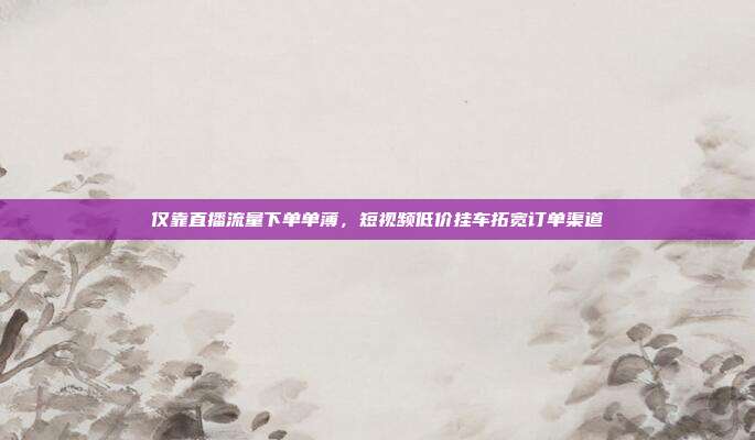 仅靠直播流量下单单薄，短视频低价挂车拓宽订单渠道
