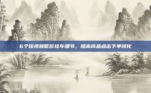 6个短视频低价挂车细节,提高商品点击下单转化
