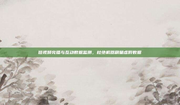 短视频完播与互动数据监测,杜绝机器刷量虚假数据
