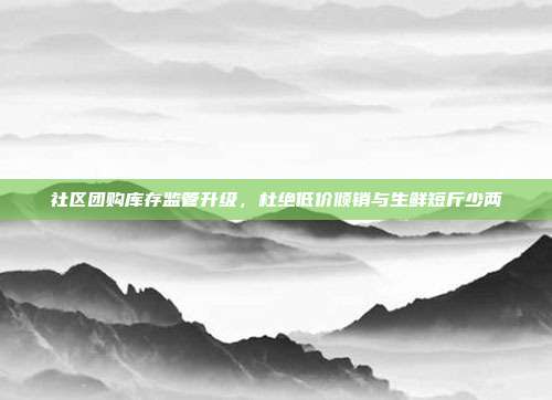 社区团购库存监管升级,杜绝低价倾销与生鲜短斤少两