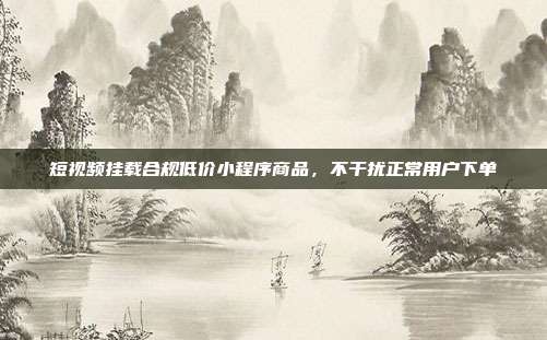 短视频挂载合规低价小程序商品,不干扰正常用户下单