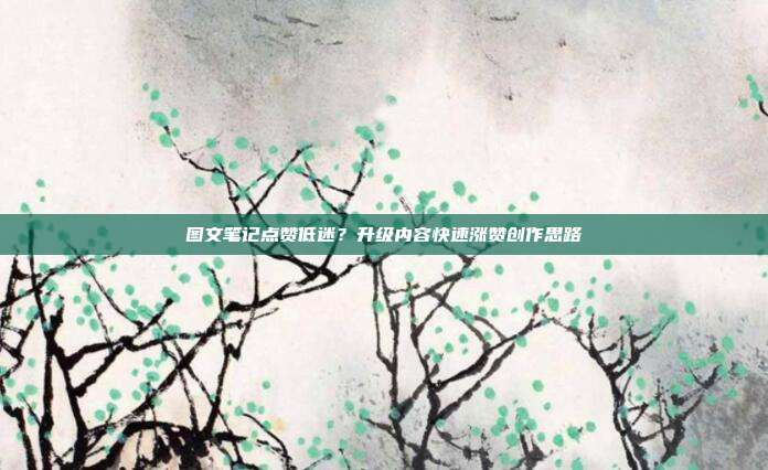 图文笔记点赞低迷?升级内容快速涨赞创作思路