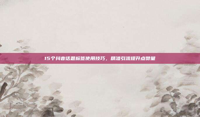 15个抖音话题标签使用技巧,精准引流提升点赞量