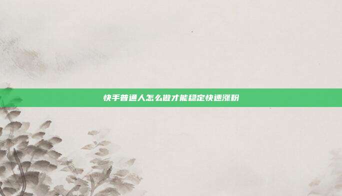快手普通人怎么做才能稳定快速涨粉