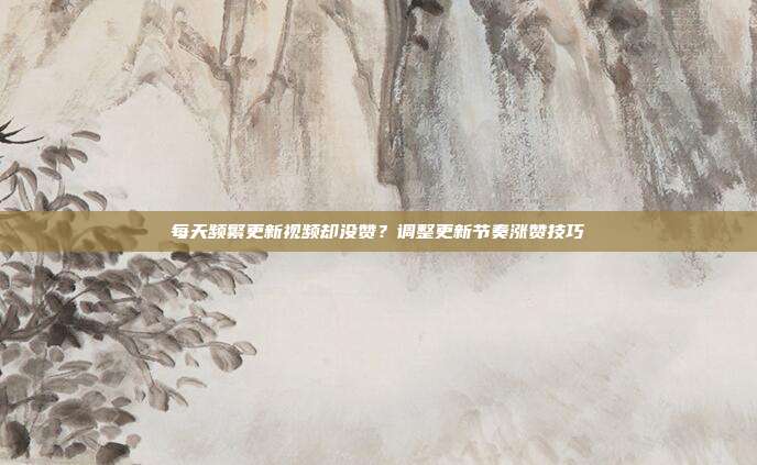 每天频繁更新视频却没赞?调整更新节奏涨赞技巧