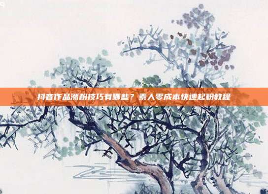 抖音作品涨粉技巧有哪些？素人零成本快速起粉教程