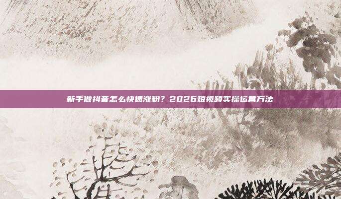 新手做抖音怎么快速涨粉？2026短视频实操运营方法