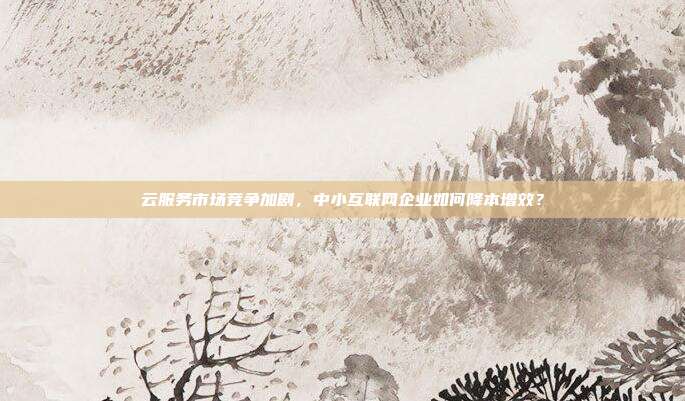 云服务市场竞争加剧,中小互联网企业如何降本增效?