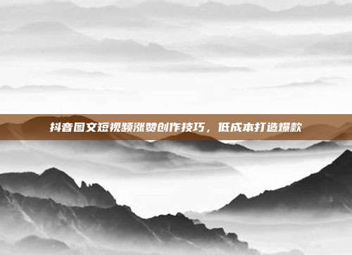 抖音图文短视频涨赞创作技巧，低成本打造爆款