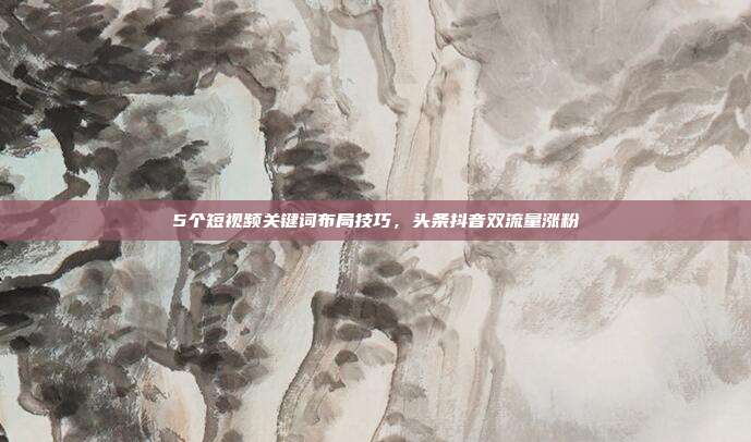 5个短视频关键词布局技巧,头条抖音双流量涨粉