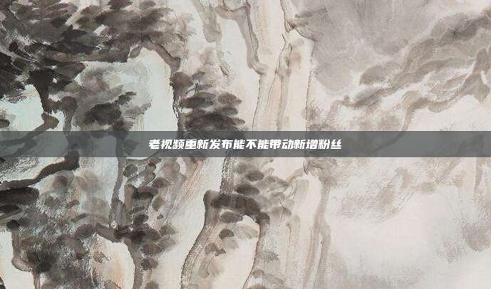 老视频重新发布能不能带动新增粉丝