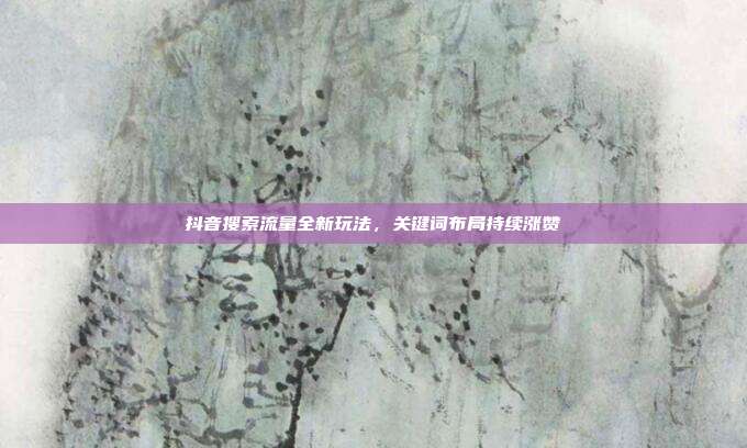 抖音搜索流量全新玩法,关键词布局持续涨赞