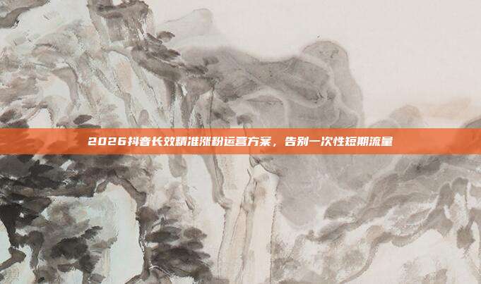 2026抖音长效精准涨粉运营方案,告别一次性短期流量