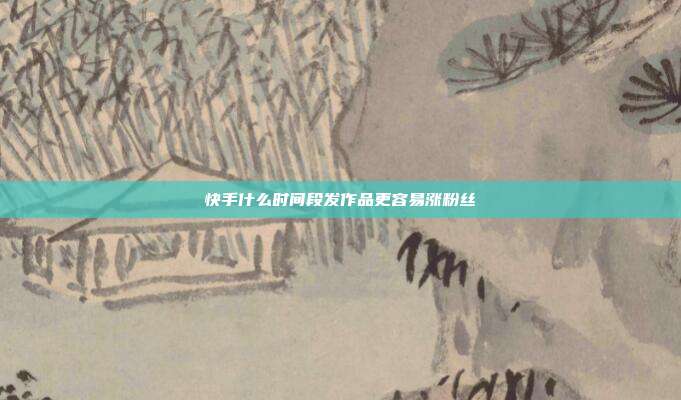 快手什么时间段发作品更容易涨粉丝