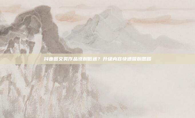 抖音图文类作品涨粉低迷？升级内容快速吸粉思路