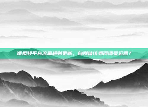 短视频平台流量规则更新,自媒体该如何调整运营?