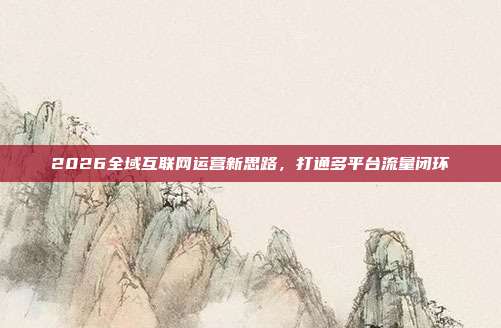 2026全域互联网运营新思路,打通多平台流量闭环