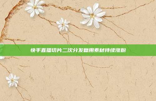 快手直播切片二次分发复用素材持续涨粉