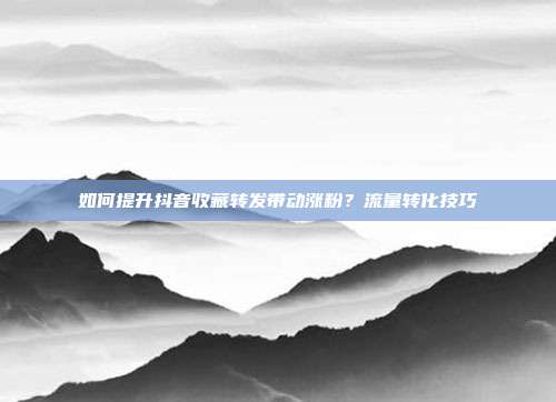 如何提升抖音收藏转发带动涨粉?流量转化技巧