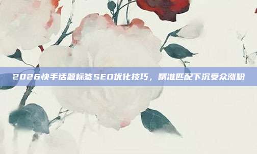 2026快手话题标签SEO优化技巧,精准匹配下沉受众涨粉