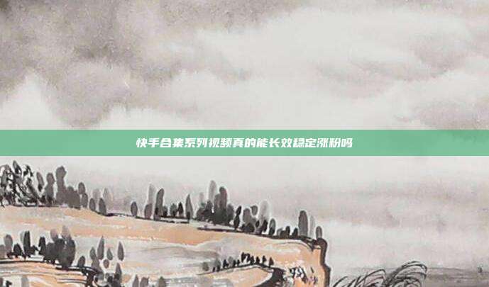 快手合集系列视频真的能长效稳定涨粉吗
