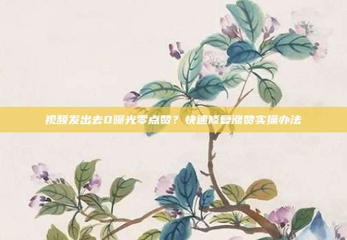 视频发出去0曝光零点赞?快速修复涨赞实操办法
