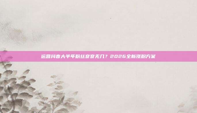 运营抖音大半年粉丝寥寥无几？2026全新涨粉方案