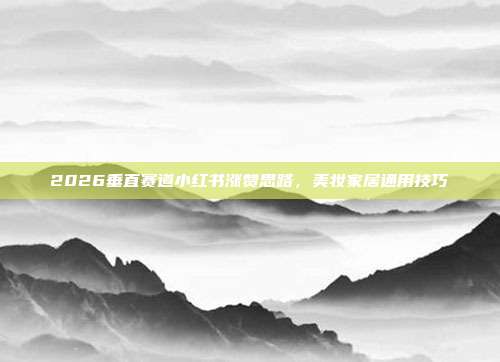 2026垂直赛道小红书涨赞思路,美妆家居通用技巧