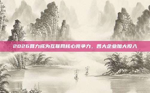2026算力成为互联网核心竞争力,各大企业加大投入