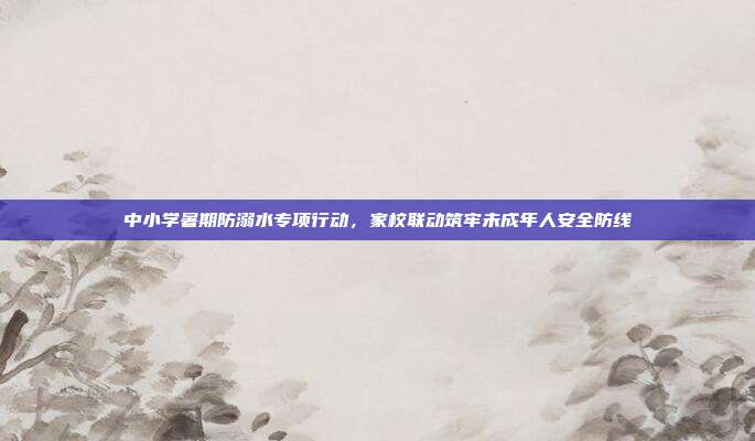 中小学暑期防溺水专项行动,家校联动筑牢未成年人安全防线