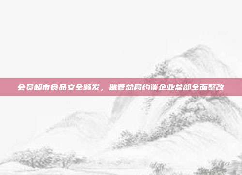 会员超市食品安全频发,监管总局约谈企业总部全面整改
