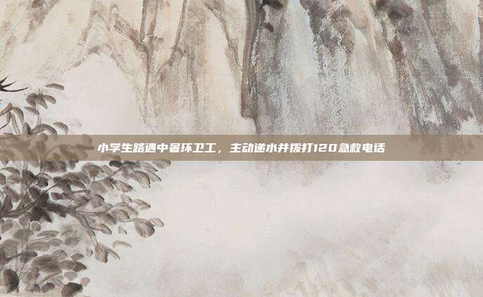 小学生路遇中暑环卫工,主动递水并拨打120急救电话