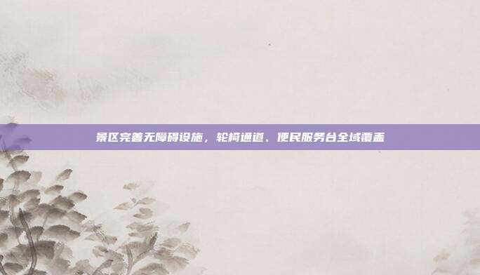 景区完善无障碍设施,轮椅通道、便民服务台全域覆盖