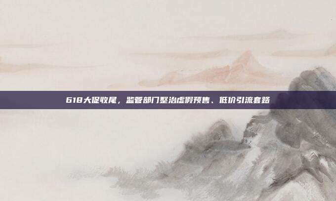 618大促收尾,监管部门整治虚假预售、低价引流套路