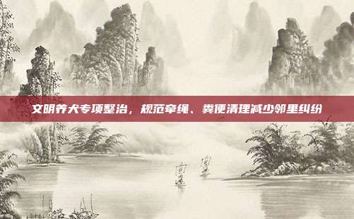 文明养犬专项整治，规范牵绳、粪便清理减少邻里纠纷