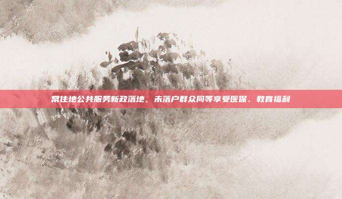 常住地公共服务新政落地,未落户群众同等享受医保、教育福利