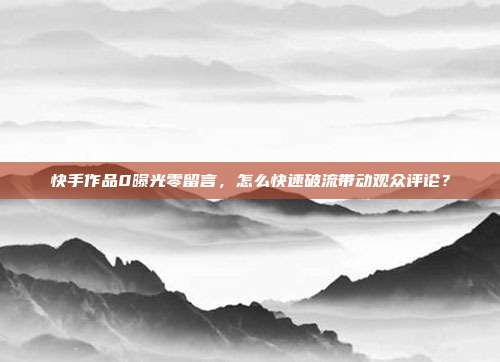 快手作品0曝光零留言,怎么快速破流带动观众评论?