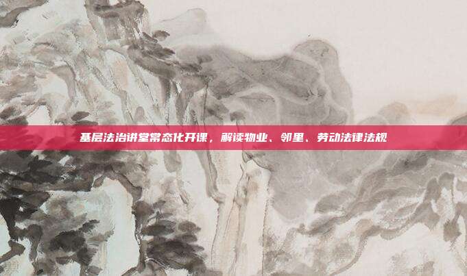 基层法治讲堂常态化开课，解读物业、邻里、劳动法律法规
