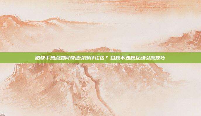 蹭快手热点如何快速引爆评论区?合规不违规互动引流技巧