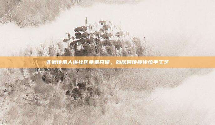 非遗传承人进社区免费开课,向居民传授传统手工艺