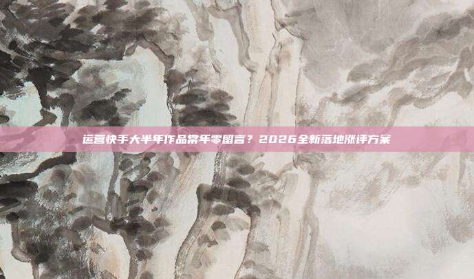 运营快手大半年作品常年零留言?2026全新落地涨评方案