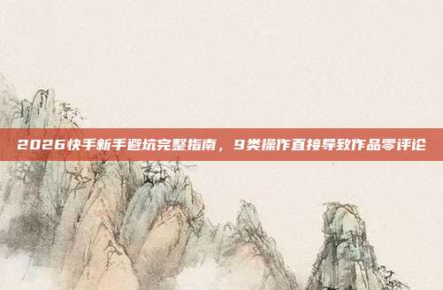 2026快手新手避坑完整指南,9类操作直接导致作品零评论