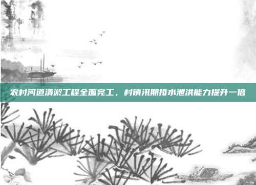 农村河道清淤工程全面完工,村镇汛期排水泄洪能力提升一倍