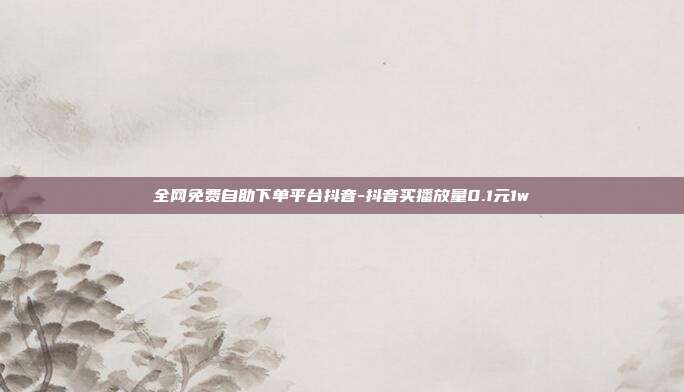 全网免费自助下单平台抖音-抖音买播放量0.1元1w